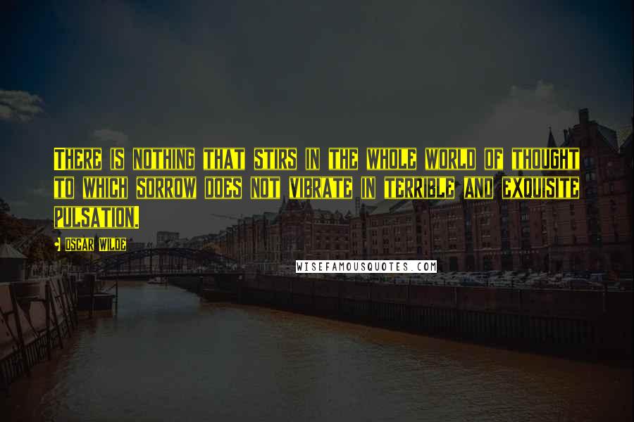 Oscar Wilde Quotes: There is nothing that stirs in the whole world of thought to which sorrow does not vibrate in terrible and exquisite pulsation.