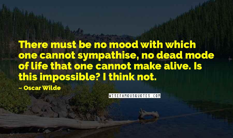 Oscar Wilde Quotes: There must be no mood with which one cannot sympathise, no dead mode of life that one cannot make alive. Is this impossible? I think not.