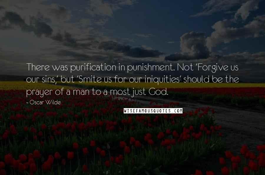 Oscar Wilde Quotes: There was purification in punishment. Not 'Forgive us our sins,' but 'Smite us for our iniquities' should be the prayer of a man to a most just God.