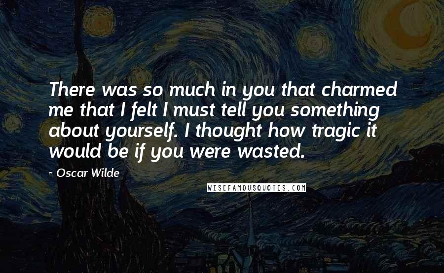 Oscar Wilde Quotes: There was so much in you that charmed me that I felt I must tell you something about yourself. I thought how tragic it would be if you were wasted.