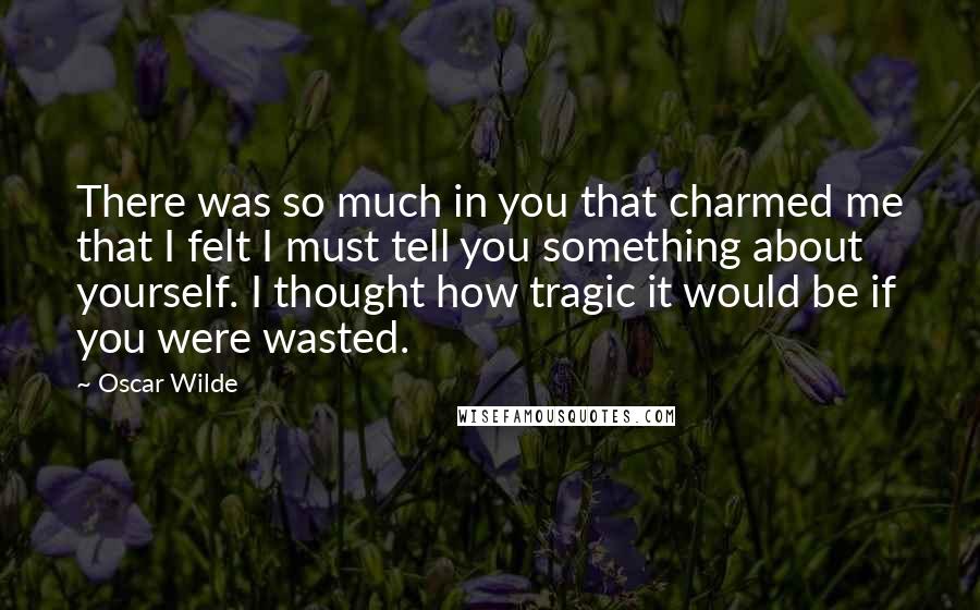 Oscar Wilde Quotes: There was so much in you that charmed me that I felt I must tell you something about yourself. I thought how tragic it would be if you were wasted.