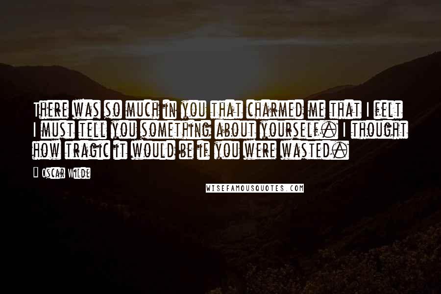 Oscar Wilde Quotes: There was so much in you that charmed me that I felt I must tell you something about yourself. I thought how tragic it would be if you were wasted.