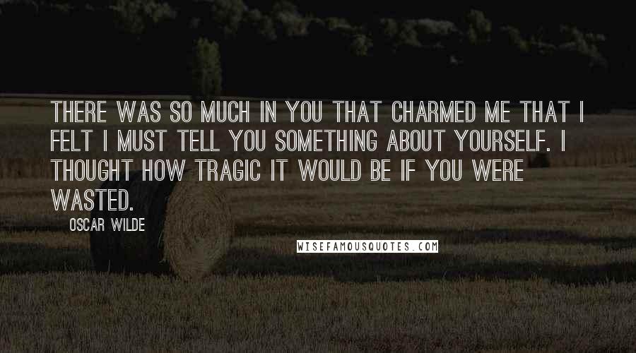 Oscar Wilde Quotes: There was so much in you that charmed me that I felt I must tell you something about yourself. I thought how tragic it would be if you were wasted.