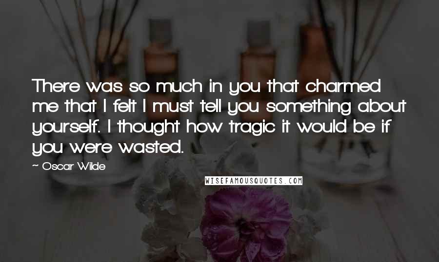 Oscar Wilde Quotes: There was so much in you that charmed me that I felt I must tell you something about yourself. I thought how tragic it would be if you were wasted.