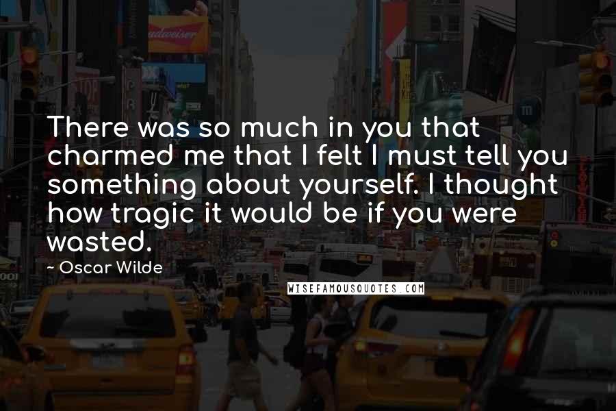 Oscar Wilde Quotes: There was so much in you that charmed me that I felt I must tell you something about yourself. I thought how tragic it would be if you were wasted.