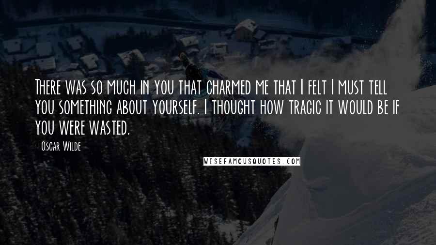 Oscar Wilde Quotes: There was so much in you that charmed me that I felt I must tell you something about yourself. I thought how tragic it would be if you were wasted.