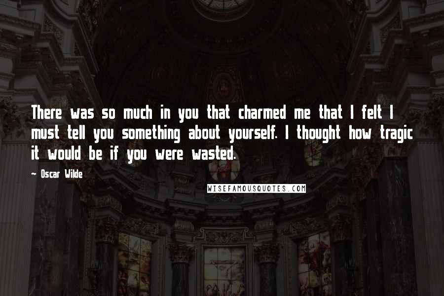 Oscar Wilde Quotes: There was so much in you that charmed me that I felt I must tell you something about yourself. I thought how tragic it would be if you were wasted.