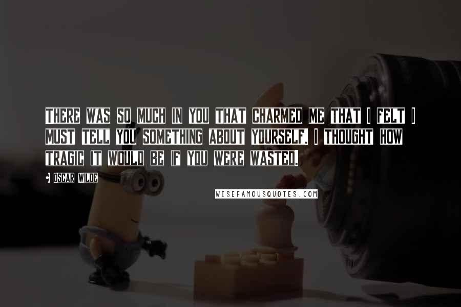 Oscar Wilde Quotes: There was so much in you that charmed me that I felt I must tell you something about yourself. I thought how tragic it would be if you were wasted.