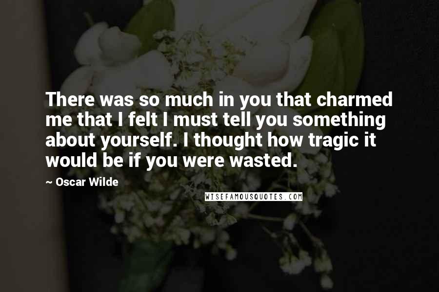 Oscar Wilde Quotes: There was so much in you that charmed me that I felt I must tell you something about yourself. I thought how tragic it would be if you were wasted.
