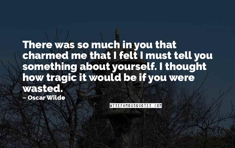 Oscar Wilde Quotes: There was so much in you that charmed me that I felt I must tell you something about yourself. I thought how tragic it would be if you were wasted.