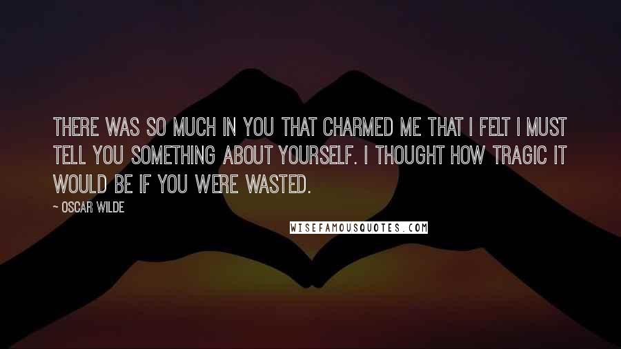 Oscar Wilde Quotes: There was so much in you that charmed me that I felt I must tell you something about yourself. I thought how tragic it would be if you were wasted.