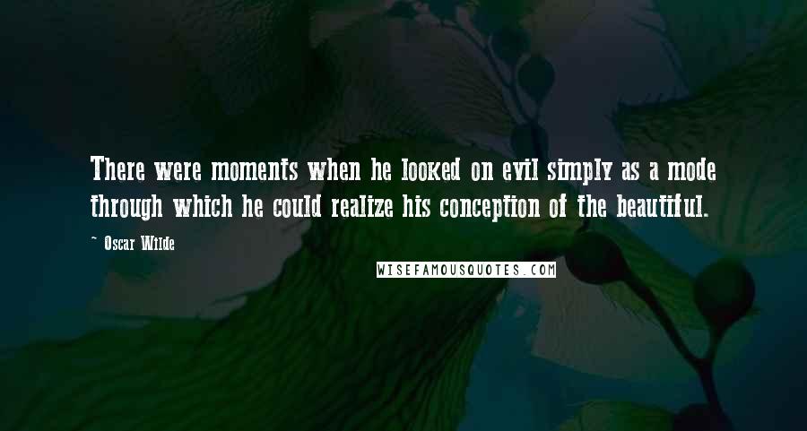 Oscar Wilde Quotes: There were moments when he looked on evil simply as a mode through which he could realize his conception of the beautiful.
