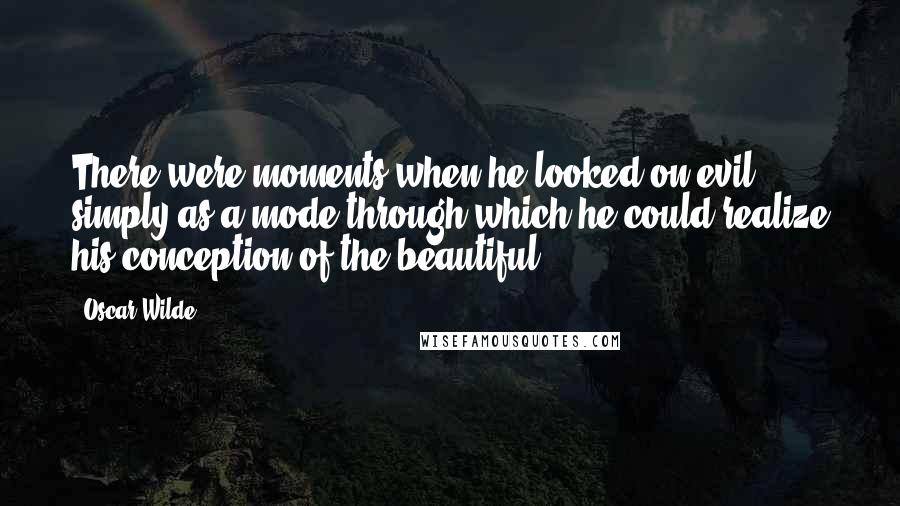 Oscar Wilde Quotes: There were moments when he looked on evil simply as a mode through which he could realize his conception of the beautiful.