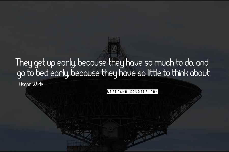 Oscar Wilde Quotes: They get up early, because they have so much to do, and go to bed early, because they have so little to think about.