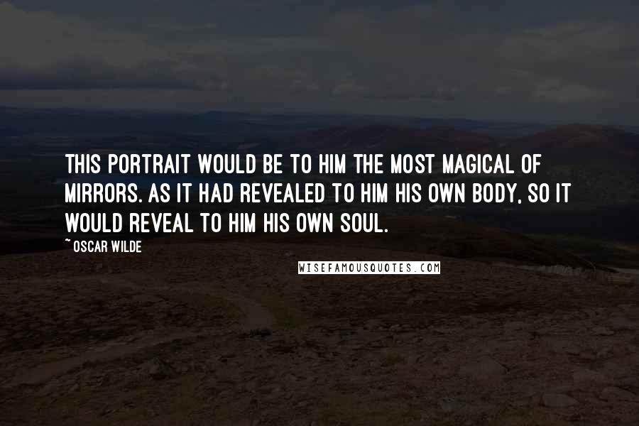 Oscar Wilde Quotes: This portrait would be to him the most magical of mirrors. As it had revealed to him his own body, so it would reveal to him his own soul.