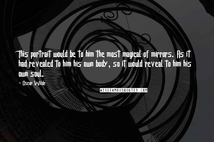 Oscar Wilde Quotes: This portrait would be to him the most magical of mirrors. As it had revealed to him his own body, so it would reveal to him his own soul.