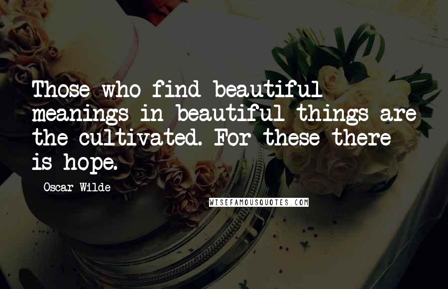 Oscar Wilde Quotes: Those who find beautiful meanings in beautiful things are the cultivated. For these there is hope.