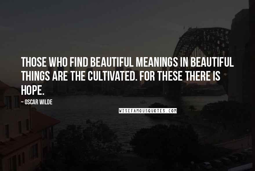 Oscar Wilde Quotes: Those who find beautiful meanings in beautiful things are the cultivated. For these there is hope.