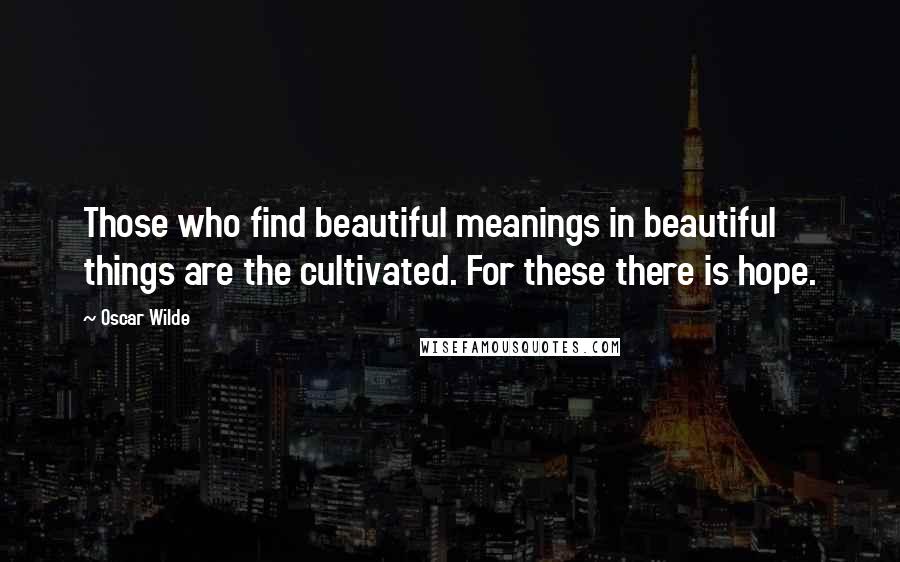 Oscar Wilde Quotes: Those who find beautiful meanings in beautiful things are the cultivated. For these there is hope.
