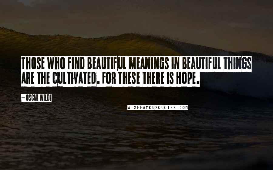 Oscar Wilde Quotes: Those who find beautiful meanings in beautiful things are the cultivated. For these there is hope.