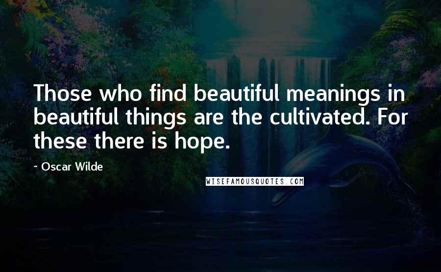 Oscar Wilde Quotes: Those who find beautiful meanings in beautiful things are the cultivated. For these there is hope.