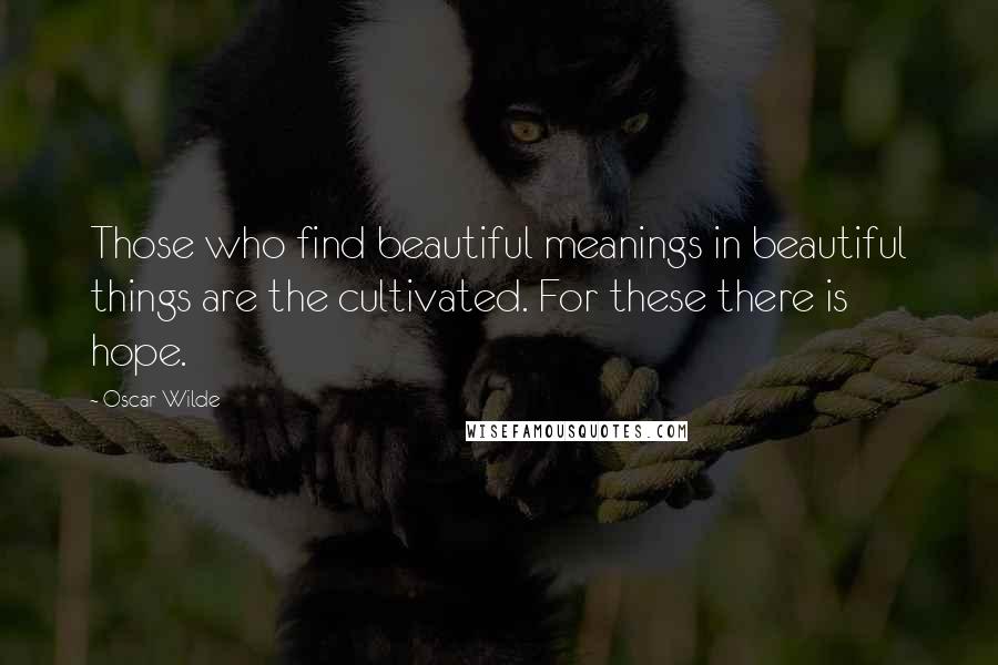 Oscar Wilde Quotes: Those who find beautiful meanings in beautiful things are the cultivated. For these there is hope.