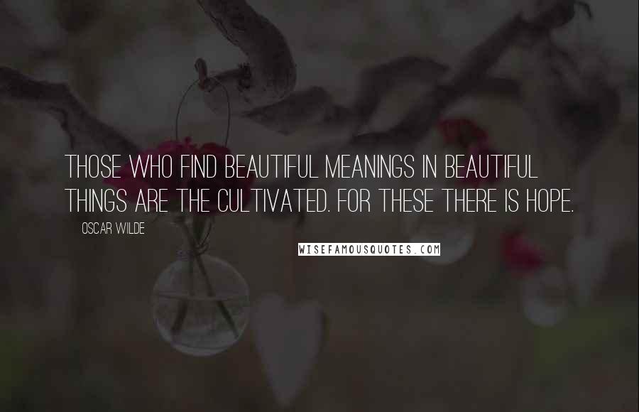 Oscar Wilde Quotes: Those who find beautiful meanings in beautiful things are the cultivated. For these there is hope.