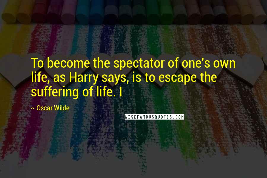 Oscar Wilde Quotes: To become the spectator of one's own life, as Harry says, is to escape the suffering of life. I