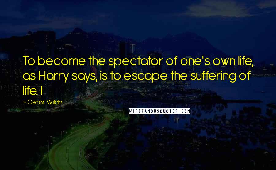 Oscar Wilde Quotes: To become the spectator of one's own life, as Harry says, is to escape the suffering of life. I