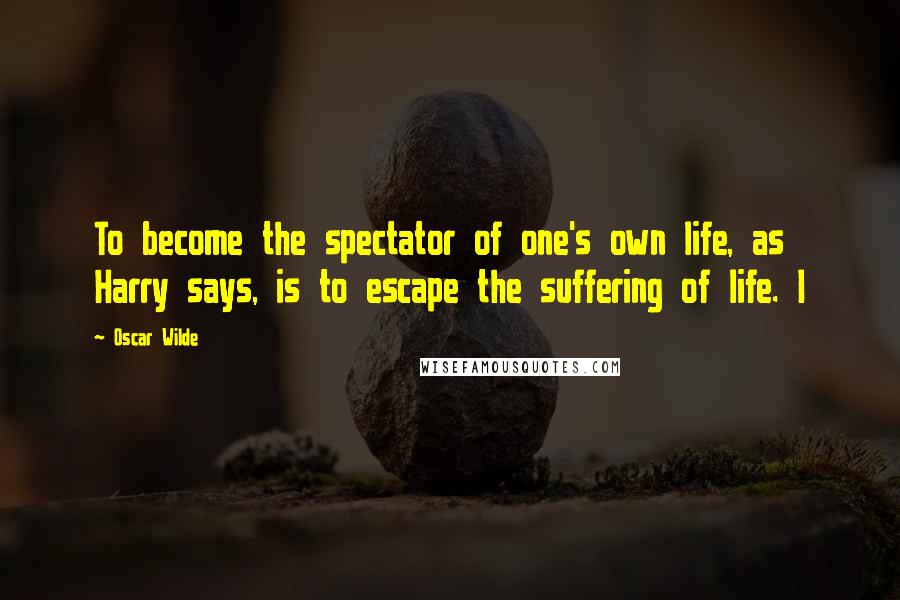 Oscar Wilde Quotes: To become the spectator of one's own life, as Harry says, is to escape the suffering of life. I