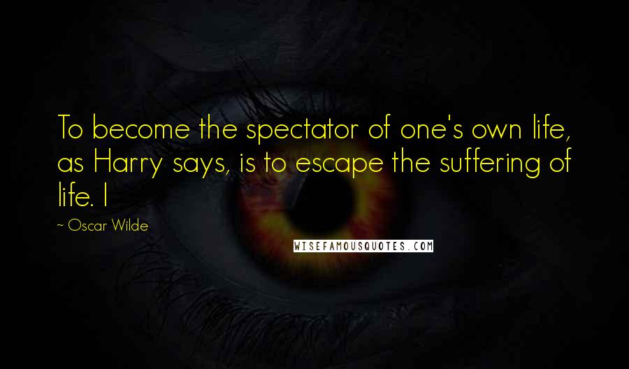 Oscar Wilde Quotes: To become the spectator of one's own life, as Harry says, is to escape the suffering of life. I
