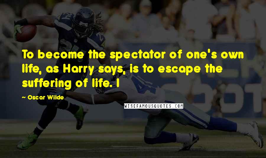 Oscar Wilde Quotes: To become the spectator of one's own life, as Harry says, is to escape the suffering of life. I