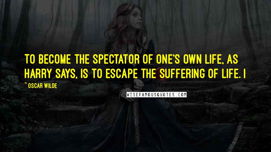 Oscar Wilde Quotes: To become the spectator of one's own life, as Harry says, is to escape the suffering of life. I
