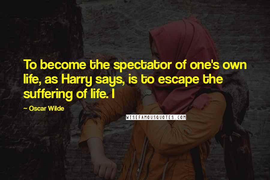 Oscar Wilde Quotes: To become the spectator of one's own life, as Harry says, is to escape the suffering of life. I