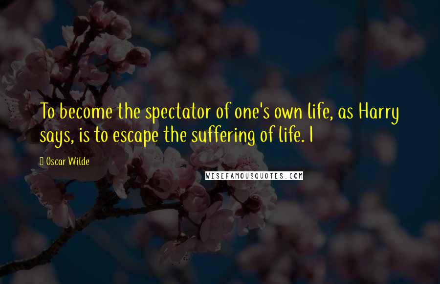 Oscar Wilde Quotes: To become the spectator of one's own life, as Harry says, is to escape the suffering of life. I