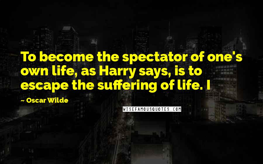 Oscar Wilde Quotes: To become the spectator of one's own life, as Harry says, is to escape the suffering of life. I