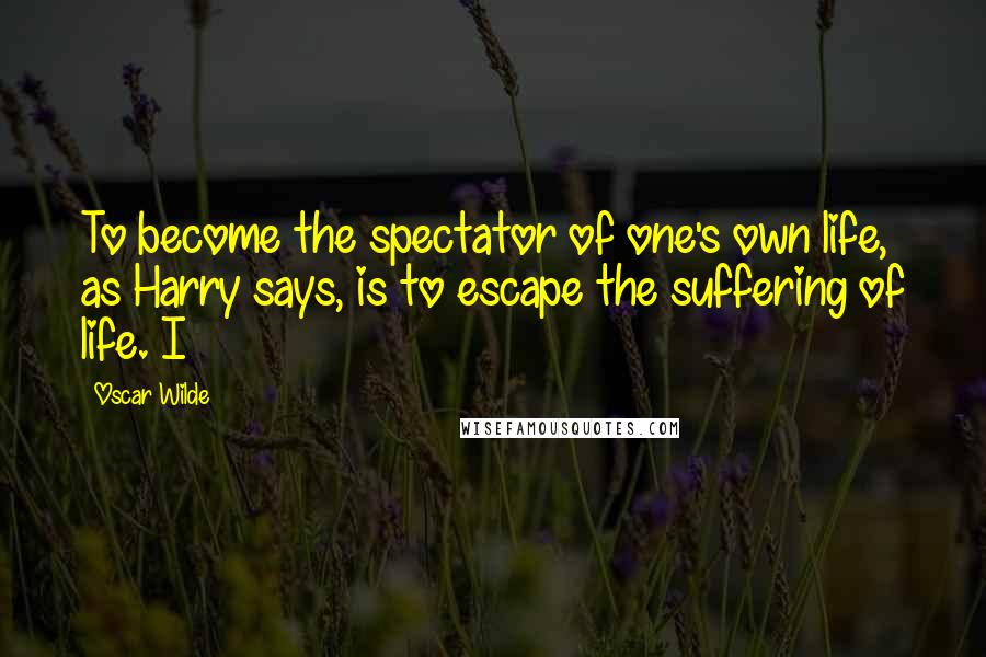 Oscar Wilde Quotes: To become the spectator of one's own life, as Harry says, is to escape the suffering of life. I