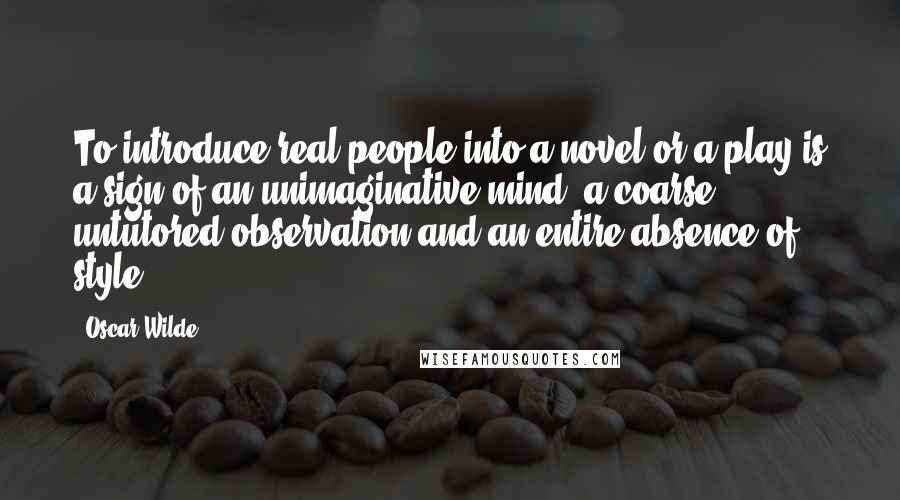 Oscar Wilde Quotes: To introduce real people into a novel or a play is a sign of an unimaginative mind, a coarse, untutored observation and an entire absence of style.