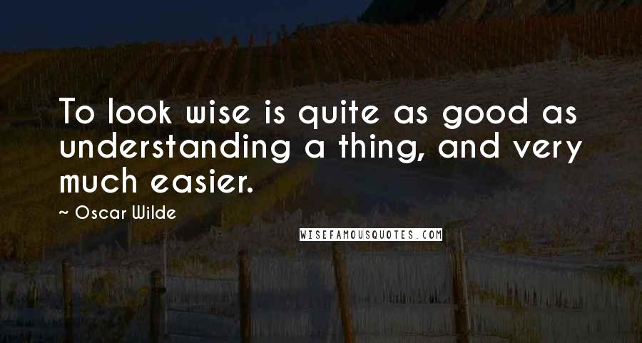 Oscar Wilde Quotes: To look wise is quite as good as understanding a thing, and very much easier.