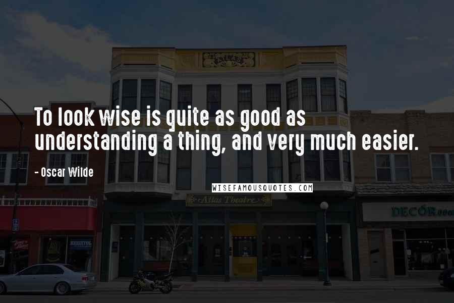 Oscar Wilde Quotes: To look wise is quite as good as understanding a thing, and very much easier.