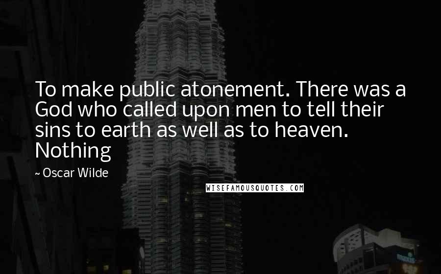 Oscar Wilde Quotes: To make public atonement. There was a God who called upon men to tell their sins to earth as well as to heaven. Nothing