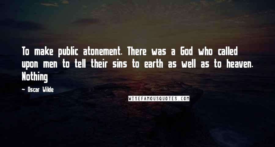 Oscar Wilde Quotes: To make public atonement. There was a God who called upon men to tell their sins to earth as well as to heaven. Nothing