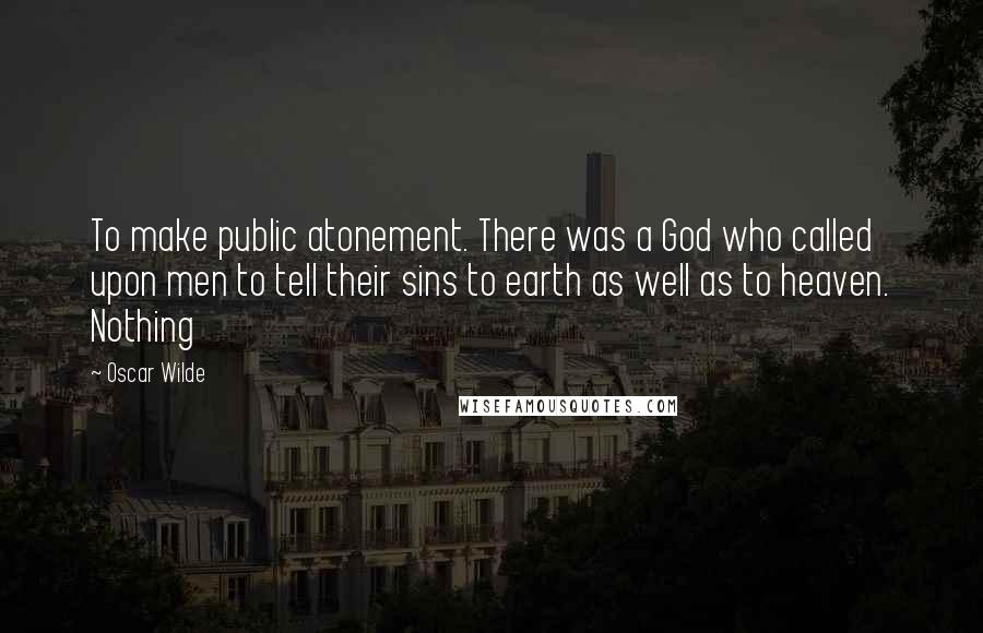 Oscar Wilde Quotes: To make public atonement. There was a God who called upon men to tell their sins to earth as well as to heaven. Nothing