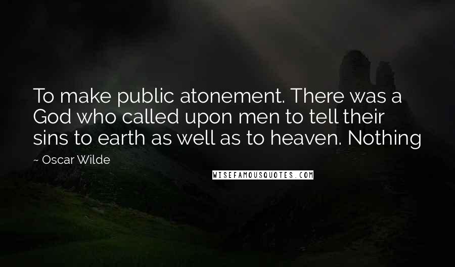 Oscar Wilde Quotes: To make public atonement. There was a God who called upon men to tell their sins to earth as well as to heaven. Nothing
