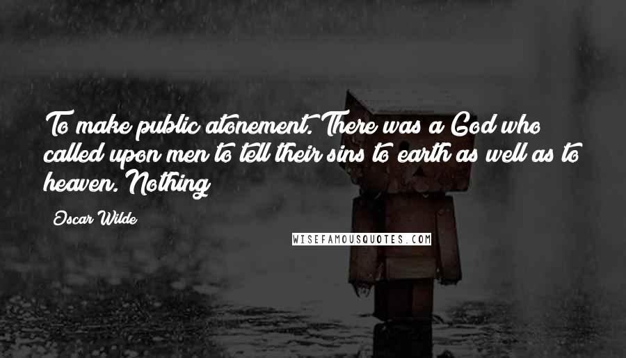 Oscar Wilde Quotes: To make public atonement. There was a God who called upon men to tell their sins to earth as well as to heaven. Nothing