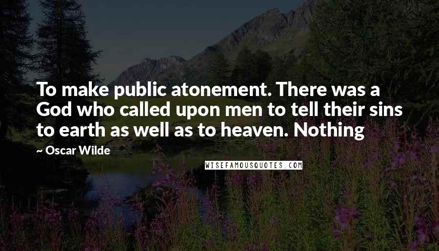 Oscar Wilde Quotes: To make public atonement. There was a God who called upon men to tell their sins to earth as well as to heaven. Nothing