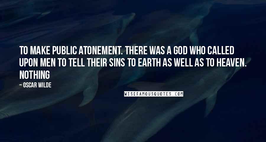 Oscar Wilde Quotes: To make public atonement. There was a God who called upon men to tell their sins to earth as well as to heaven. Nothing
