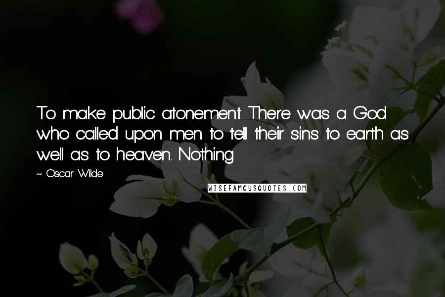 Oscar Wilde Quotes: To make public atonement. There was a God who called upon men to tell their sins to earth as well as to heaven. Nothing