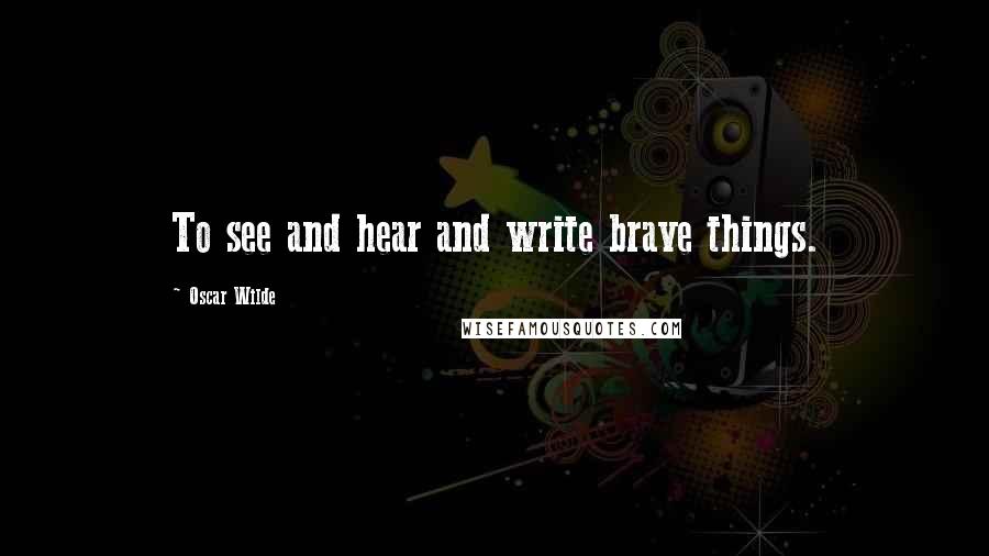 Oscar Wilde Quotes: To see and hear and write brave things.