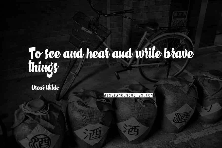 Oscar Wilde Quotes: To see and hear and write brave things.